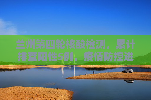 兰州第四轮核酸检测，累计排查阳性5例，疫情防控进入关键阶段,兰州第四轮核酸检测累计排查阳性5例