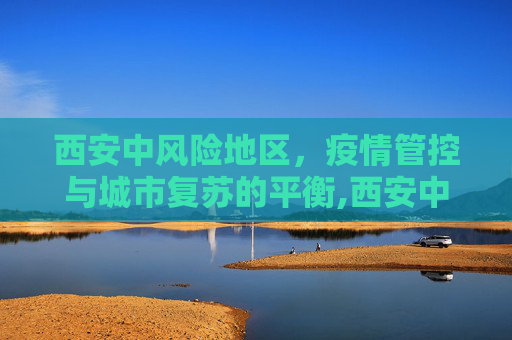 西安中风险地区，疫情管控与城市复苏的平衡,西安中风险地区