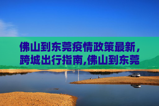 佛山到东莞疫情政策最新，跨城出行指南,佛山到东莞疫情政策最新:从佛山到东莞