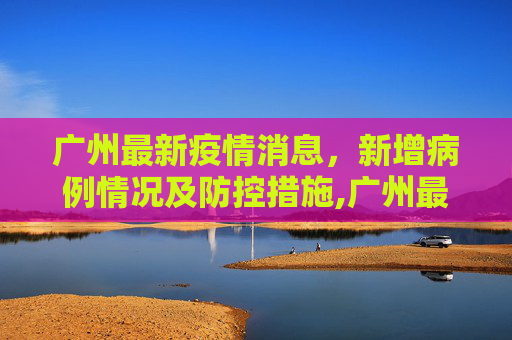 广州最新疫情消息，新增病例情况及防控措施,广州最新疫情消息新增