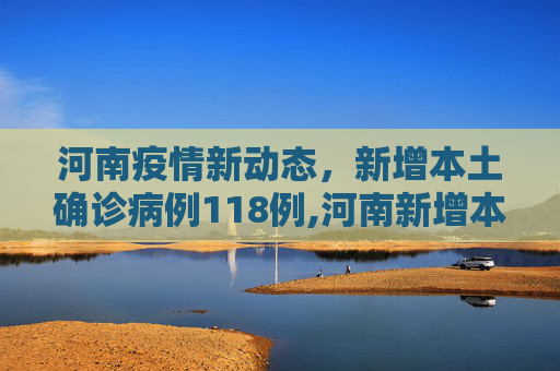 河南疫情新动态，新增本土确诊病例118例,河南新增本土确诊118例