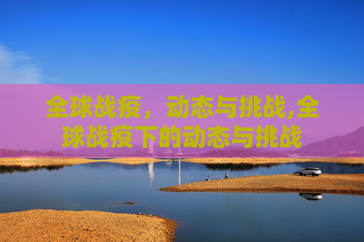 全球战疫，动态与挑战,全球战疫下的动态与挑战