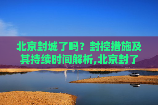 北京封城了吗？封控措施及其持续时间解析,北京封了吗?封多长时间