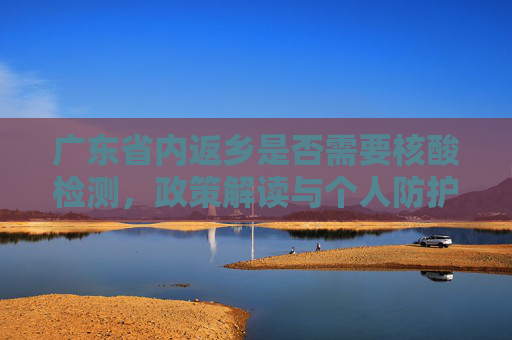 广东省内返乡是否需要核酸检测，政策解读与个人防护指南,广东省内返乡需要做核酸检测吗