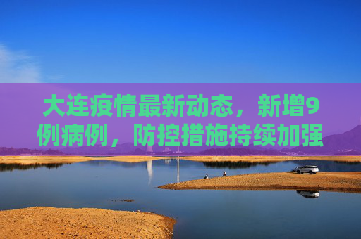 大连疫情最新动态，新增9例病例，防控措施持续加强,大连新增9例病例