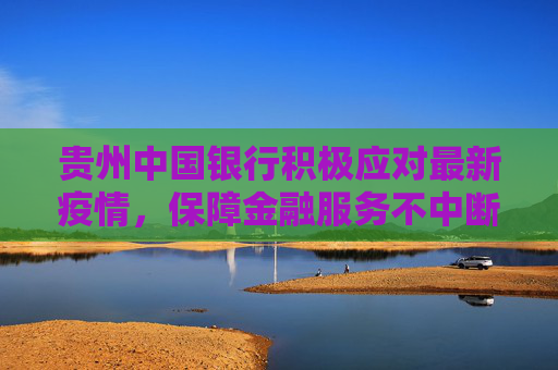 贵州中国银行积极应对最新疫情，保障金融服务不中断,贵州中国银行最新疫情