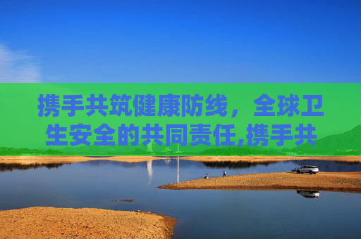 携手共筑健康防线，全球卫生安全的共同责任,携手共筑健康防线