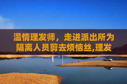 温情理发师，走进派出所为隔离人员剪去烦恼丝,理发师走进派出所 为隔离人员理发