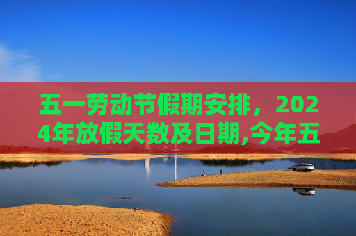 五一劳动节假期安排，2024年放假天数及日期,今年五一放假几天从几号到几号