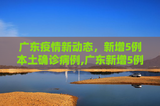 广东疫情新动态，新增5例本土确诊病例,广东新增5例本土确诊病例