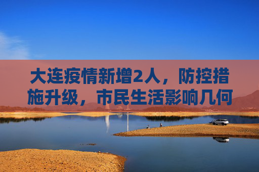 大连疫情新增2人，防控措施升级，市民生活影响几何？大连疫情新增2人
