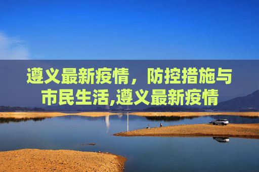 遵义最新疫情，防控措施与市民生活,遵义最新疫情
