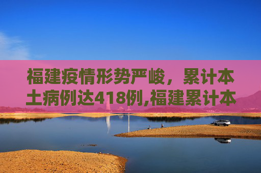 福建疫情形势严峻，累计本土病例达418例,福建累计本土418例