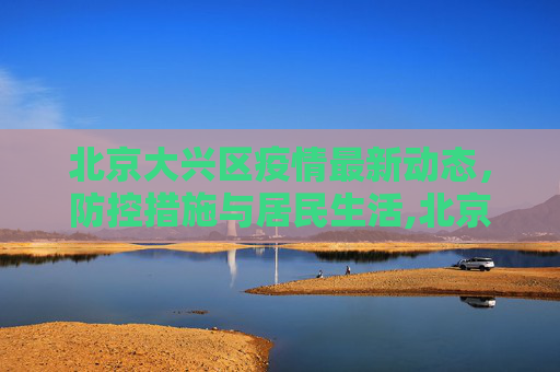 北京大兴区疫情最新动态，防控措施与居民生活,北京大兴疫情最新情况