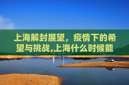 上海解封展望，疫情下的希望与挑战,上海什么时候能解封