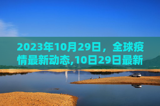 2023年10月29日，全球疫情最新动态,10日29日最新疫情