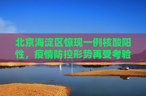 北京海淀区惊现一例核酸阳性，疫情防控形势再受考验,北京海淀1人核酸结果阳性