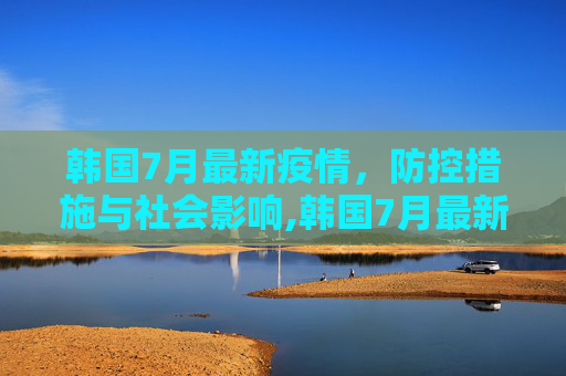 韩国7月最新疫情，防控措施与社会影响,韩国7月最新疫情