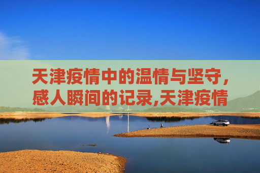 天津疫情中的温情与坚守，感人瞬间的记录,天津疫情感人瞬间