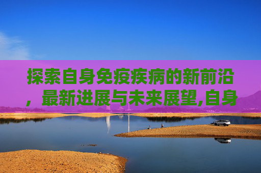 探索自身免疫疾病的新前沿，最新进展与未来展望,自身免疫疾病最新进展
