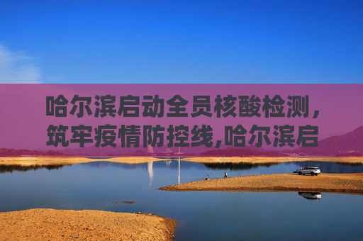哈尔滨启动全员核酸检测，筑牢疫情防控线,哈尔滨启动全员核检
