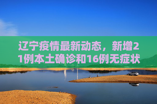 辽宁疫情最新动态，新增21例本土确诊和16例无症状感染者,辽宁新增21例本土确诊16例无症状