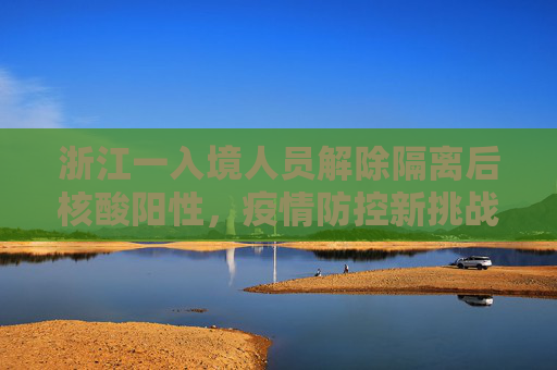 浙江一入境人员解除隔离后核酸阳性，疫情防控新挑战,浙江一入境人员解除隔离后核酸阳性