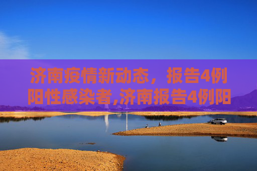 济南疫情新动态，报告4例阳性感染者,济南报告4例阳性感染者