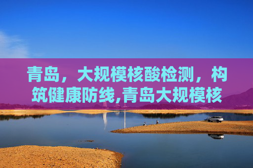 青岛，大规模核酸检测，构筑健康防线,青岛大规模核酸检测