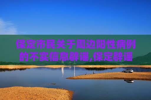 保定市民关于周边阳性病例的不实信息辟谣,保定辟谣市民称周边较多阳性