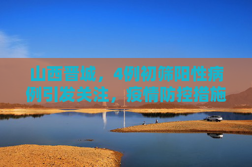 山西晋城，4例初筛阳性病例引发关注，疫情防控措施升级,山西晋城发现4例初筛阳性