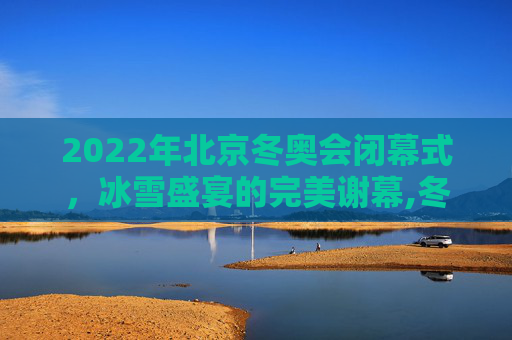 2022年北京冬奥会闭幕式，冰雪盛宴的完美谢幕,冬奥会闭幕式时间2022的简单介绍