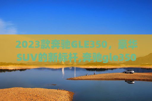 2023款奔驰GLE350，豪华SUV的新标杆,奔驰gle350最新价格2023款图片