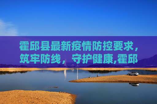 霍邱县最新疫情防控要求，筑牢防线，守护健康,霍邱最新疫情防控要求