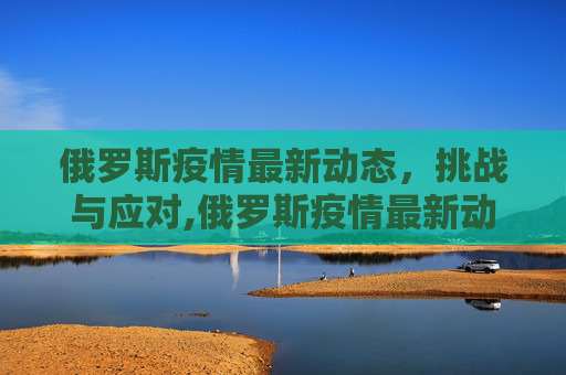 俄罗斯疫情最新动态，挑战与应对,俄罗斯疫情最新动态