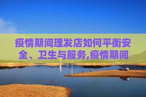疫情期间理发店如何平衡安全、卫生与服务,疫情期间理发店如何平衡安全、卫生与服务