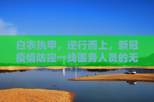 白衣执甲，逆行而上，新冠疫情防控一线医务人员的无畏与坚守,新冠疫情防控一线医务人员的无畏与坚守