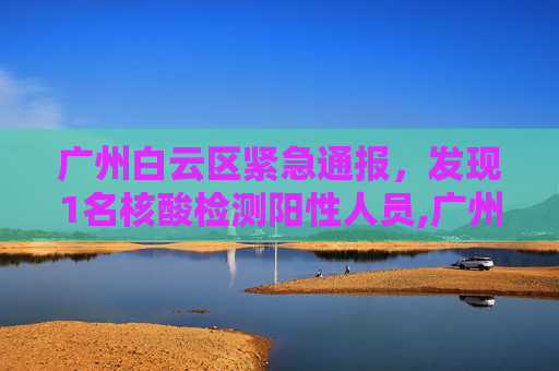 广州白云区紧急通报，发现1名核酸检测阳性人员,广州白云发现1名核酸阳性