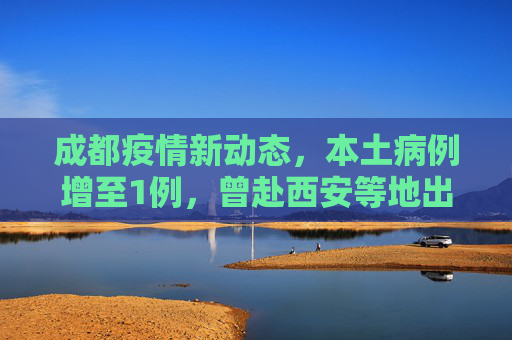 成都疫情新动态，本土病例增至1例，曾赴西安等地出差,成都新增1例本土曾去西安等地出差