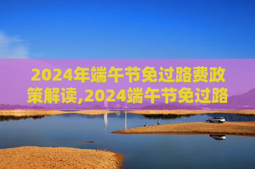 2024年端午节免过路费政策解读,2024端午节免过路费吗