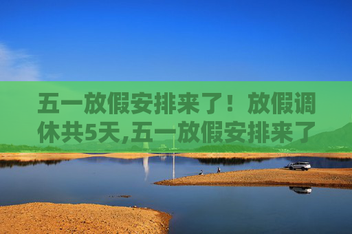 五一放假安排来了！放假调休共5天,五一放假安排来了!放假调休共5天