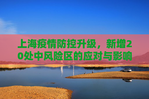 上海疫情防控升级，新增20处中风险区的应对与影响,上海新增20处中风险区