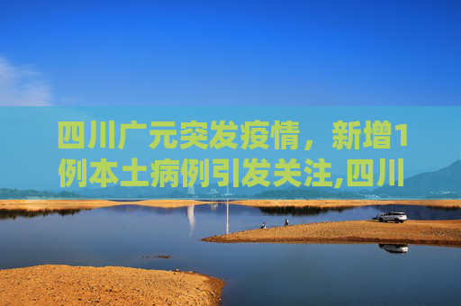四川广元突发疫情，新增1例本土病例引发关注,四川广元新增1例本土病例