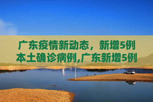广东疫情新动态，新增5例本土确诊病例,广东新增5例本土确诊