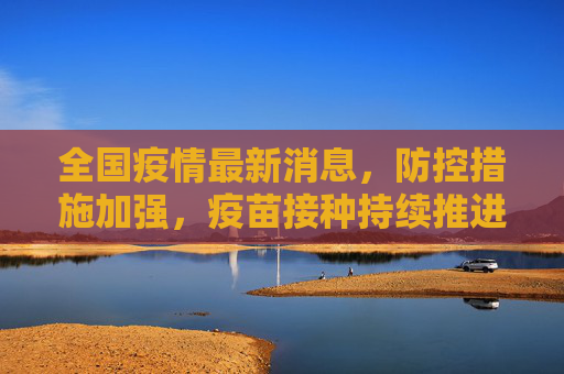 全国疫情最新消息，防控措施加强，疫苗接种持续推进,全国疫情最新消息电