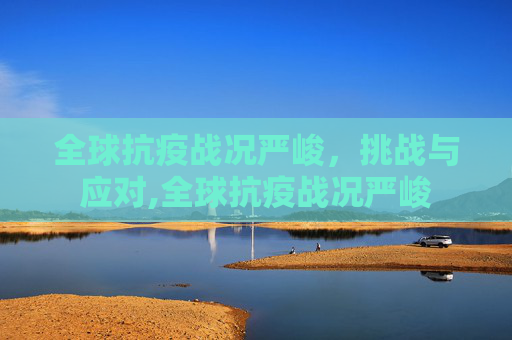 全球抗疫战况严峻，挑战与应对,全球抗疫战况严峻