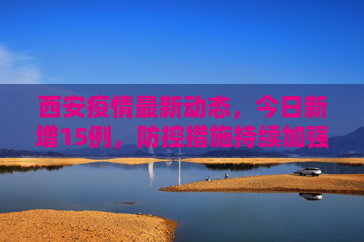 西安疫情最新动态，今日新增15例，防控措施持续加强,包含西安疫情最新消息今天新增了15例的词条