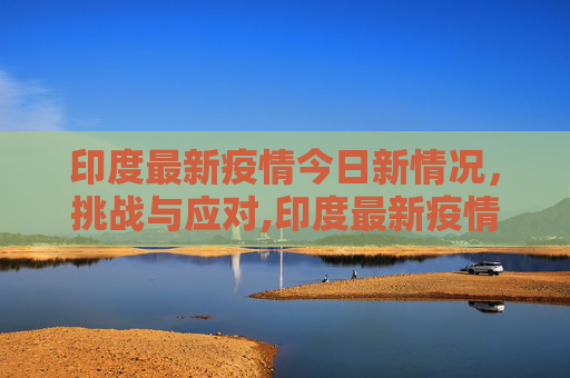 印度最新疫情今日新情况，挑战与应对,印度最新疫情今日新情况
