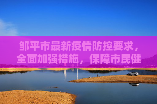 邹平市最新疫情防控要求，全面加强措施，保障市民健康安全,邹平最新疫情防控要求