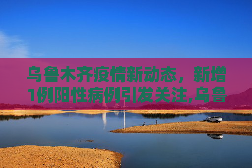 乌鲁木齐疫情新动态，新增1例阳性病例引发关注,乌鲁木齐新增1例阳性